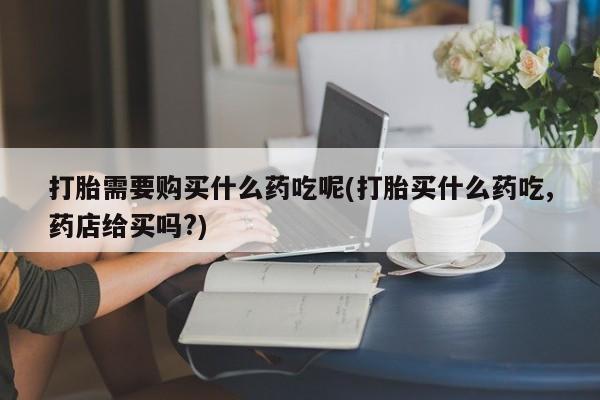 网上私人买的打胎药微信打胎需要购买什么药吃呢(打胎买什么药吃,药店给买吗?)