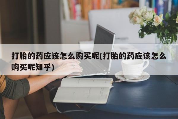 网上私人买的打胎药微信打胎的药应该怎么购买呢(打胎的药应该怎么购买呢知乎)
